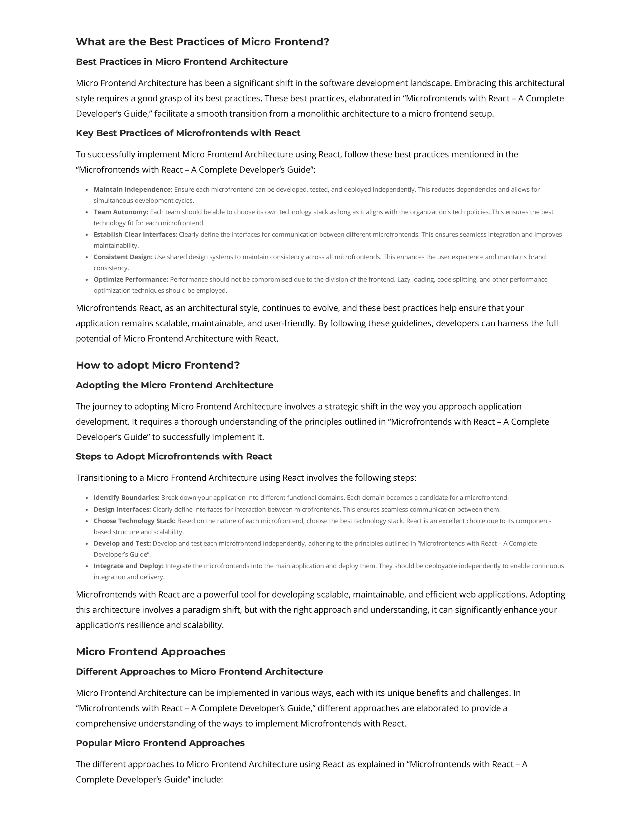 What are the Best Practices of Micro Frontend? Best Practices in Micro Frontend Architecture Micro Frontend Architecture has been a significant shift in the software development landscape. Embracing this architectural style requires a good grasp of its best practices. These best practices, elaborated in “Microfrontends with React – A Complete Developer’s Guide,” facilitate a smooth transition from a monolithic architecture to a micro frontend setup. Key Best Practices of Microfrontends with React To successfully implement Micro Frontend Architecture using React, follow these best practices mentioned in the “Microfrontends with React – A Complete Developer’s Guide”: Maintain Independence: Ensure each microfrontend can be developed, tested, and deployed independently. This reduces dependencies and allows for simultaneous development cycles. Team Autonomy: Each team should be able to choose its own technology stack as long as it aligns with the organization’s tech policies. This ensures the best technology fit for each microfrontend. Establish Clear Interfaces: Clearly define the interfaces for communication between different microfrontends. This ensures seamless integration and improves maintainability. Consistent Design: Use shared design systems to maintain consistency across all microfrontends. This enhances the user experience and maintains brand consistency. Optimize Performance: Performance should not be compromised due to the division of the frontend. Lazy loading, code splitting, and other performance optimization techniques should be employed. Microfrontends React, as an architectural style, continues to evolve, and these best practices help ensure that your application remains scalable, maintainable, and user-friendly. By following these guidelines, developers can harness the full potential of Micro Frontend Architecture with React. How to adopt Micro Frontend? Adopting the Micro Frontend Architecture The journey to adopting Micro Frontend Architecture involves a strategic shift in the way you approach application development. It requires a thorough understanding of the principles outlined in “Microfrontends with React – A Complete Developer’s Guide” to successfully implement it. Steps to Adopt Microfrontends with React Transitioning to a Micro Frontend Architecture using React involves the following steps: Identify Boundaries: Break down your application into different functional domains. Each domain becomes a candidate for a microfrontend. Design Interfaces: Clearly define interfaces for interaction between microfrontends. This ensures seamless communication between them. Choose Technology Stack: Based on the nature of each microfrontend, choose the best technology stack. React is an excellent choice due to its component- based structure and scalability. Develop and Test: Develop and test each microfrontend independently, adhering to the principles outlined in “Microfrontends with React – A Complete Developer’s Guide”. Integrate and Deploy: Integrate the microfrontends into the main application and deploy them. They should be deployable independently to enable continuous integration and delivery. Microfrontends with React are a powerful tool for developing scalable, maintainable, and efficient web applications. Adopting this architecture involves a paradigm shift, but with the right approach and understanding, it can significantly enhance your application’s resilience and scalability. Micro Frontend Approaches Different Approaches to Micro Frontend Architecture Micro Frontend Architecture can be implemented in various ways, each with its unique benefits and challenges. In “Microfrontends with React – A Complete Developer’s Guide,” different approaches are elaborated to provide a comprehensive understanding of the ways to implement Microfrontends with React. Popular Micro Frontend Approaches The different approaches to Micro Frontend Architecture using React as explained in “Microfrontends with React – A Complete Developer’s Guide” include: 