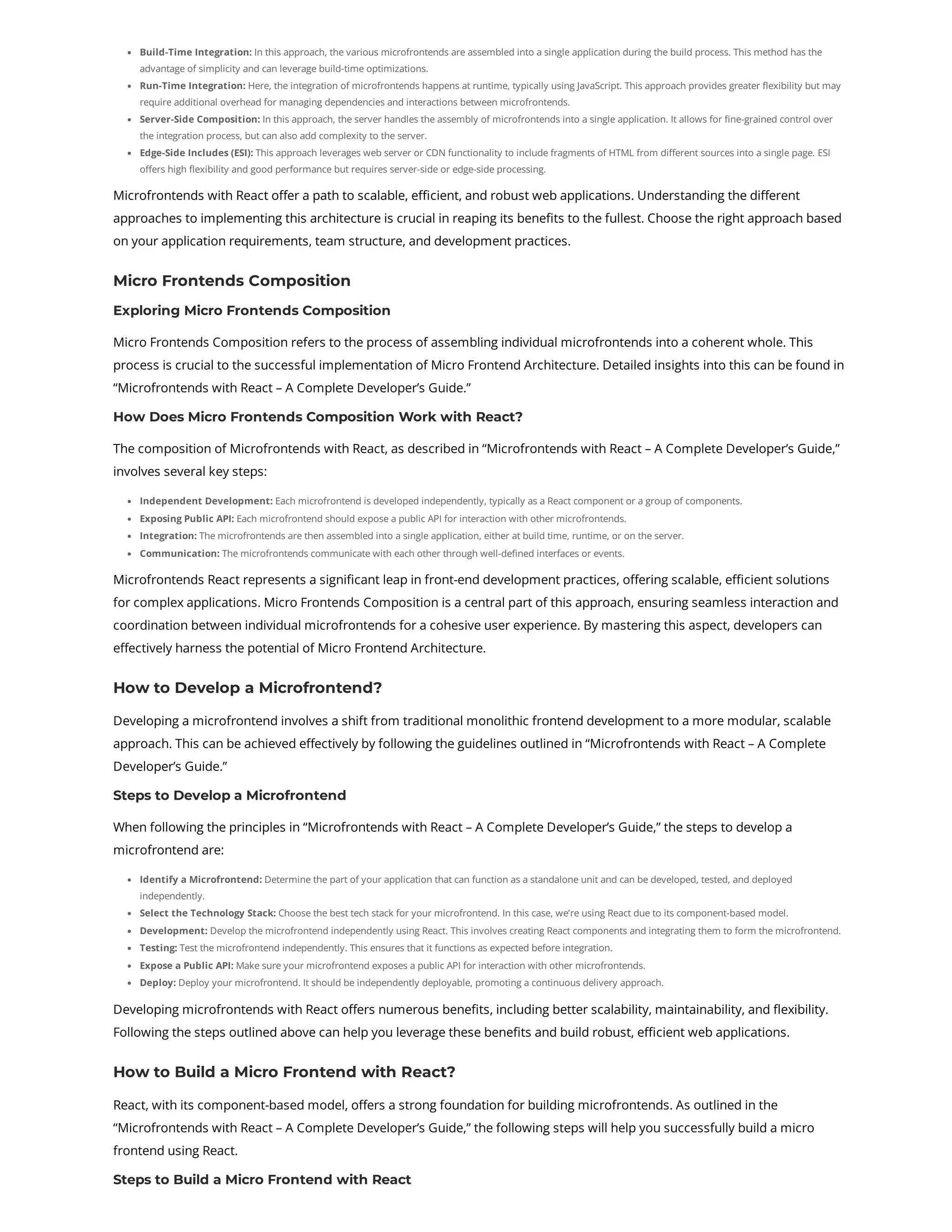 Build-Time Integration: In this approach, the various microfrontends are assembled into a single application during the build process. This method has the advantage of simplicity and can leverage build-time optimizations. Run-Time Integration: Here, the integration of microfrontends happens at runtime, typically using JavaScript. This approach provides greater flexibility but may require additional overhead for managing dependencies and interactions between microfrontends. Server-Side Composition: In this approach, the server handles the assembly of microfrontends into a single application. It allows for fine-grained control over the integration process, but can also add complexity to the server. Edge-Side Includes (ESI): This approach leverages web server or CDN functionality to include fragments of HTML from different sources into a single page. ESI offers high flexibility and good performance but requires server-side or edge-side processing. Microfrontends with React offer a path to scalable, efficient, and robust web applications. Understanding the different approaches to implementing this architecture is crucial in reaping its benefits to the fullest. Choose the right approach based on your application requirements, team structure, and development practices. Micro Frontends Composition Exploring Micro Frontends Composition Micro Frontends Composition refers to the process of assembling individual microfrontends into a coherent whole. This process is crucial to the successful implementation of Micro Frontend Architecture. Detailed insights into this can be found in “Microfrontends with React – A Complete Developer’s Guide.” How Does Micro Frontends Composition Work with React? The composition of Microfrontends with React, as described in “Microfrontends with React – A Complete Developer’s Guide,” involves several key steps: Independent Development: Each microfrontend is developed independently, typically as a React component or a group of components. Exposing Public API: Each microfrontend should expose a public API for interaction with other microfrontends. Integration: The microfrontends are then assembled into a single application, either at build time, runtime, or on the server. Communication: The microfrontends communicate with each other through well-defined interfaces or events. Microfrontends React represents a significant leap in front-end development practices, offering scalable, efficient solutions for complex applications. Micro Frontends Composition is a central part of this approach, ensuring seamless interaction and coordination between individual microfrontends for a cohesive user experience. By mastering this aspect, developers can effectively harness the potential of Micro Frontend Architecture. How to Develop a Microfrontend? Developing a microfrontend involves a shift from traditional monolithic frontend development to a more modular, scalable approach. This can be achieved effectively by following the guidelines outlined in “Microfrontends with React – A Complete Developer’s Guide.” Steps to Develop a Microfrontend When following the principles in “Microfrontends with React – A Complete Developer’s Guide,” the steps to develop a microfrontend are: Identify a Microfrontend: Determine the part of your application that can function as a standalone unit and can be developed, tested, and deployed independently. Select the Technology Stack: Choose the best tech stack for your microfrontend. In this case, we’re using React due to its component-based model. Development: Develop the microfrontend independently using React. This involves creating React components and integrating them to form the microfrontend. Testing: Test the microfrontend independently. This ensures that it functions as expected before integration. Expose a Public API: Make sure your microfrontend exposes a public API for interaction with other microfrontends. Deploy: Deploy your microfrontend. It should be independently deployable, promoting a continuous delivery approach. Developing microfrontends with React offers numerous benefits, including better scalability, maintainability, and flexibility. Following the steps outlined above can help you leverage these benefits and build robust, efficient web applications. How to Build a Micro Frontend with React? React, with its component-based model, offers a strong foundation for building microfrontends. As outlined in the “Microfrontends with React – A Complete Developer’s Guide,” the following steps will help you successfully build a micro frontend using React. Steps to Build a Micro Frontend with React 