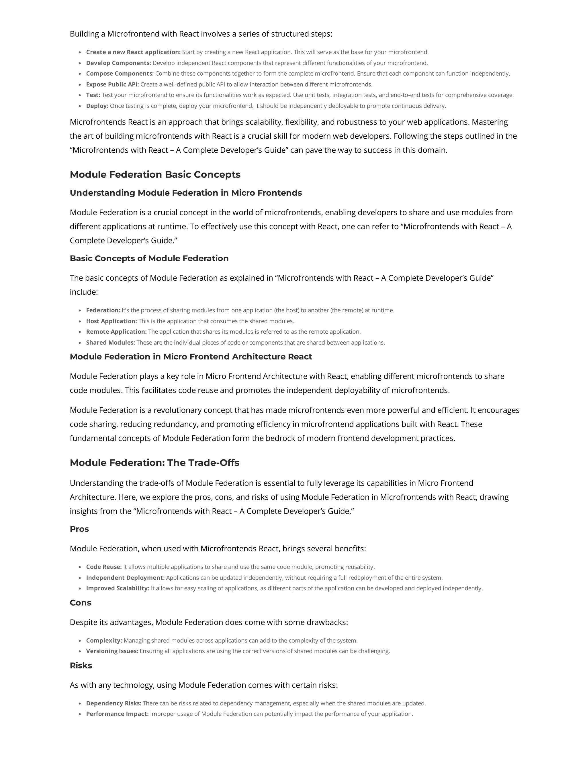 Building a Microfrontend with React involves a series of structured steps: Create a new React application: Start by creating a new React application. This will serve as the base for your microfrontend. Develop Components: Develop independent React components that represent different functionalities of your microfrontend. Compose Components: Combine these components together to form the complete microfrontend. Ensure that each component can function independently. Expose Public API: Create a well-defined public API to allow interaction between different microfrontends. Test: Test your microfrontend to ensure its functionalities work as expected. Use unit tests, integration tests, and end-to-end tests for comprehensive coverage. Deploy: Once testing is complete, deploy your microfrontend. It should be independently deployable to promote continuous delivery. Microfrontends React is an approach that brings scalability, flexibility, and robustness to your web applications. Mastering the art of building microfrontends with React is a crucial skill for modern web developers. Following the steps outlined in the “Microfrontends with React – A Complete Developer’s Guide” can pave the way to success in this domain. Module Federation Basic Concepts Understanding Module Federation in Micro Frontends Module Federation is a crucial concept in the world of microfrontends, enabling developers to share and use modules from different applications at runtime. To effectively use this concept with React, one can refer to “Microfrontends with React – A Complete Developer’s Guide.” Basic Concepts of Module Federation The basic concepts of Module Federation as explained in “Microfrontends with React – A Complete Developer’s Guide” include: Federation: It’s the process of sharing modules from one application (the host) to another (the remote) at runtime. Host Application: This is the application that consumes the shared modules. Remote Application: The application that shares its modules is referred to as the remote application. Shared Modules: These are the individual pieces of code or components that are shared between applications. Module Federation in Micro Frontend Architecture React Module Federation plays a key role in Micro Frontend Architecture with React, enabling different microfrontends to share code modules. This facilitates code reuse and promotes the independent deployability of microfrontends. Module Federation is a revolutionary concept that has made microfrontends even more powerful and efficient. It encourages code sharing, reducing redundancy, and promoting efficiency in microfrontend applications built with React. These fundamental concepts of Module Federation form the bedrock of modern frontend development practices. Module Federation: The Trade-Offs Understanding the trade-offs of Module Federation is essential to fully leverage its capabilities in Micro Frontend Architecture. Here, we explore the pros, cons, and risks of using Module Federation in Microfrontends with React, drawing insights from the “Microfrontends with React – A Complete Developer’s Guide.” Pros Module Federation, when used with Microfrontends React, brings several benefits: Code Reuse: It allows multiple applications to share and use the same code module, promoting reusability. Independent Deployment: Applications can be updated independently, without requiring a full redeployment of the entire system. Improved Scalability: It allows for easy scaling of applications, as different parts of the application can be developed and deployed independently. Cons Despite its advantages, Module Federation does come with some drawbacks: Complexity: Managing shared modules across applications can add to the complexity of the system. Versioning Issues: Ensuring all applications are using the correct versions of shared modules can be challenging. Risks As with any technology, using Module Federation comes with certain risks: Dependency Risks: There can be risks related to dependency management, especially when the shared modules are updated. Performance Impact: Improper usage of Module Federation can potentially impact the performance of your application. 