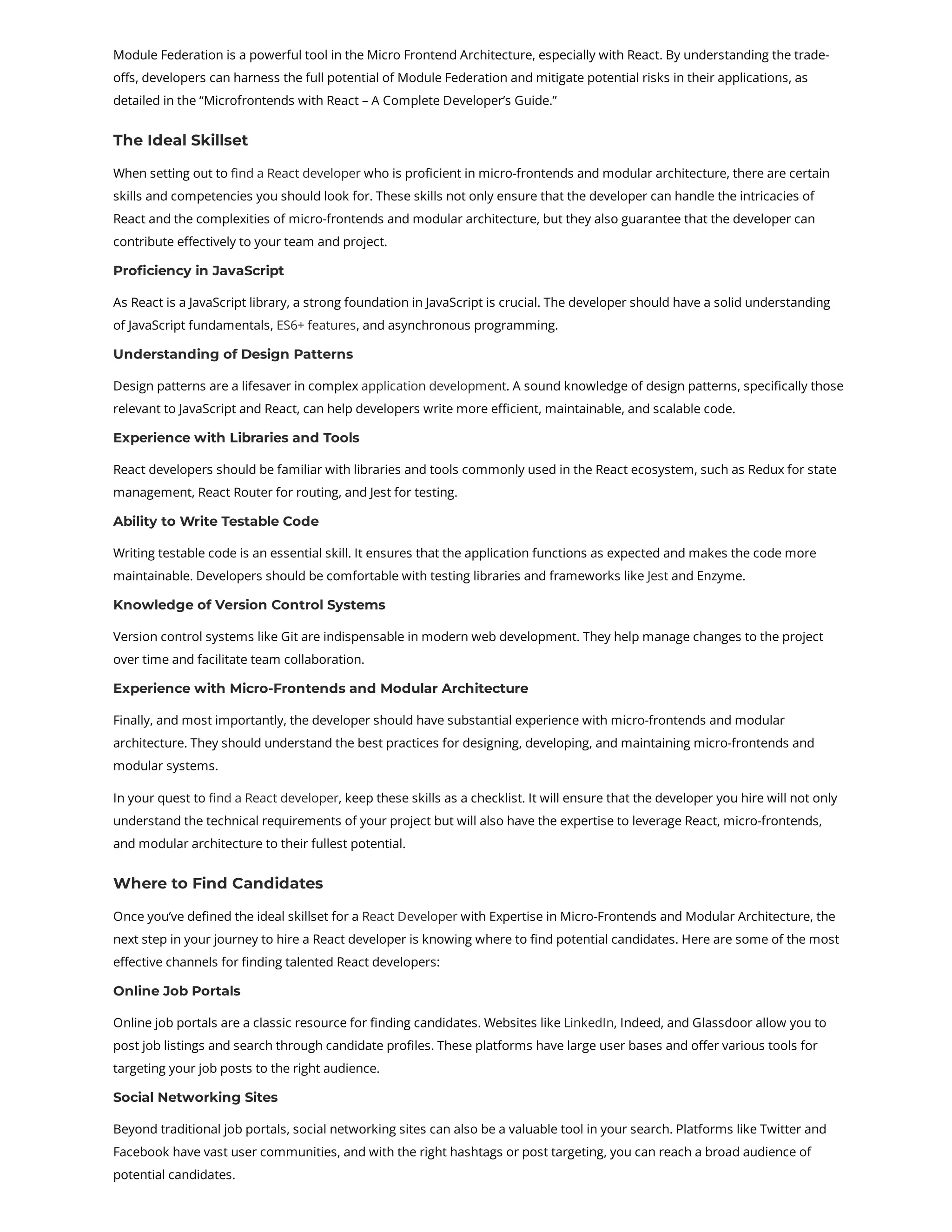 Module Federation is a powerful tool in the Micro Frontend Architecture, especially with React. By understanding the trade- offs, developers can harness the full potential of Module Federation and mitigate potential risks in their applications, as detailed in the “Microfrontends with React – A Complete Developer’s Guide.” The Ideal Skillset When setting out to find a React developer who is proficient in micro-frontends and modular architecture, there are certain skills and competencies you should look for. These skills not only ensure that the developer can handle the intricacies of React and the complexities of micro-frontends and modular architecture, but they also guarantee that the developer can contribute effectively to your team and project. Proficiency in JavaScript As React is a JavaScript library, a strong foundation in JavaScript is crucial. The developer should have a solid understanding of JavaScript fundamentals, ES6+ features, and asynchronous programming. Understanding of Design Patterns Design patterns are a lifesaver in complex application development. A sound knowledge of design patterns, specifically those relevant to JavaScript and React, can help developers write more efficient, maintainable, and scalable code. Experience with Libraries and Tools React developers should be familiar with libraries and tools commonly used in the React ecosystem, such as Redux for state management, React Router for routing, and Jest for testing. Ability to Write Testable Code Writing testable code is an essential skill. It ensures that the application functions as expected and makes the code more maintainable. Developers should be comfortable with testing libraries and frameworks like Jest and Enzyme. Knowledge of Version Control Systems Version control systems like Git are indispensable in modern web development. They help manage changes to the project over time and facilitate team collaboration. Experience with Micro-Frontends and Modular Architecture Finally, and most importantly, the developer should have substantial experience with micro-frontends and modular architecture. They should understand the best practices for designing, developing, and maintaining micro-frontends and modular systems. In your quest to find a React developer, keep these skills as a checklist. It will ensure that the developer you hire will not only understand the technical requirements of your project but will also have the expertise to leverage React, micro-frontends, and modular architecture to their fullest potential. Where to Find Candidates Once you’ve defined the ideal skillset for a React Developer with Expertise in Micro-Frontends and Modular Architecture, the next step in your journey to hire a React developer is knowing where to find potential candidates. Here are some of the most effective channels for finding talented React developers: Online Job Portals Online job portals are a classic resource for finding candidates. Websites like LinkedIn, Indeed, and Glassdoor allow you to post job listings and search through candidate profiles. These platforms have large user bases and offer various tools for targeting your job posts to the right audience. Social Networking Sites Beyond traditional job portals, social networking sites can also be a valuable tool in your search. Platforms like Twitter and Facebook have vast user communities, and with the right hashtags or post targeting, you can reach a broad audience of potential candidates. 