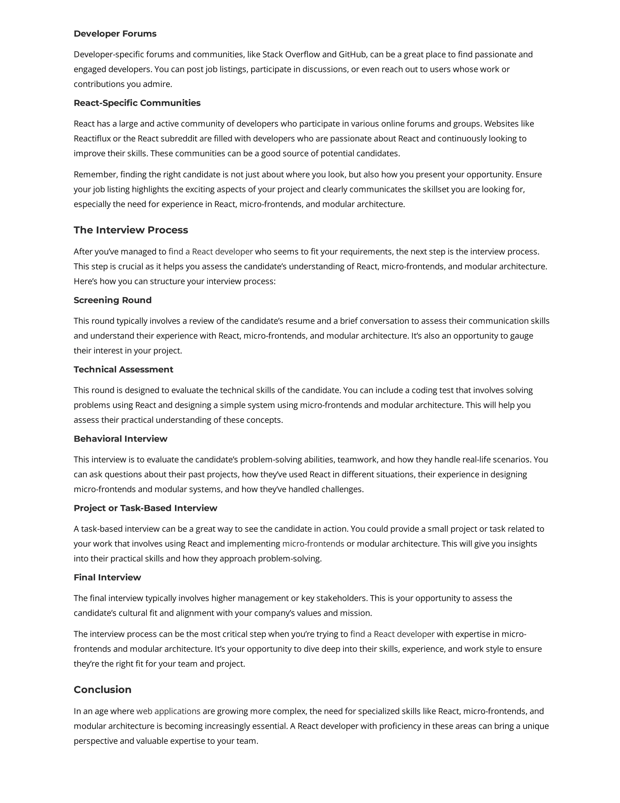 Developer Forums Developer-specific forums and communities, like Stack Overflow and GitHub, can be a great place to find passionate and engaged developers. You can post job listings, participate in discussions, or even reach out to users whose work or contributions you admire. React-Specific Communities React has a large and active community of developers who participate in various online forums and groups. Websites like Reactiflux or the React subreddit are filled with developers who are passionate about React and continuously looking to improve their skills. These communities can be a good source of potential candidates. Remember, finding the right candidate is not just about where you look, but also how you present your opportunity. Ensure your job listing highlights the exciting aspects of your project and clearly communicates the skillset you are looking for, especially the need for experience in React, micro-frontends, and modular architecture. The Interview Process After you’ve managed to find a React developer who seems to fit your requirements, the next step is the interview process. This step is crucial as it helps you assess the candidate’s understanding of React, micro-frontends, and modular architecture. Here’s how you can structure your interview process: Screening Round This round typically involves a review of the candidate’s resume and a brief conversation to assess their communication skills and understand their experience with React, micro-frontends, and modular architecture. It’s also an opportunity to gauge their interest in your project. Technical Assessment This round is designed to evaluate the technical skills of the candidate. You can include a coding test that involves solving problems using React and designing a simple system using micro-frontends and modular architecture. This will help you assess their practical understanding of these concepts. Behavioral Interview This interview is to evaluate the candidate’s problem-solving abilities, teamwork, and how they handle real-life scenarios. You can ask questions about their past projects, how they’ve used React in different situations, their experience in designing micro-frontends and modular systems, and how they’ve handled challenges. Project or Task-Based Interview A task-based interview can be a great way to see the candidate in action. You could provide a small project or task related to your work that involves using React and implementing micro-frontends or modular architecture. This will give you insights into their practical skills and how they approach problem-solving. Final Interview The final interview typically involves higher management or key stakeholders. This is your opportunity to assess the candidate’s cultural fit and alignment with your company’s values and mission. The interview process can be the most critical step when you’re trying to find a React developer with expertise in micro- frontends and modular architecture. It’s your opportunity to dive deep into their skills, experience, and work style to ensure they’re the right fit for your team and project. Conclusion In an age where web applications are growing more complex, the need for specialized skills like React, micro-frontends, and modular architecture is becoming increasingly essential. A React developer with proficiency in these areas can bring a unique perspective and valuable expertise to your team. 