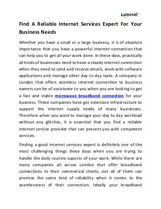 Find A Reliable Internet Services Expert For Your
Business Needs
Whether you have a small or a large business, it is of absolute
importance that you have a powerful internet connection that
can help you to get all your work done. In these days, practically
all kinds of businesses need to have a steady internet connection
when they need to send and receive emails, work with software
applications and manage other day to day tasks. A company in
London that offers seamless internet connection to business
owners can be of assistance to you when you are looking to get
a fast and stable microwave broadband connection for your
business. These companies have got extensive infrastructure to
support the internet supply needs of many businesses.
Therefore when you want to manage your day to day workload
without any glitches, it is essential that you find a reliable
internet service provider that can present you with competent
services.
Finding a good internet services expert is definitely one of the
most challenging things these days when you are trying to
handle the daily routine aspects of your work. While there are
many companies all across London that offer broadband
connections to their commercial clients, not all of them can
promise the same kind of reliability when it comes to the
seamlessness of their connection. Ideally your broadband
 