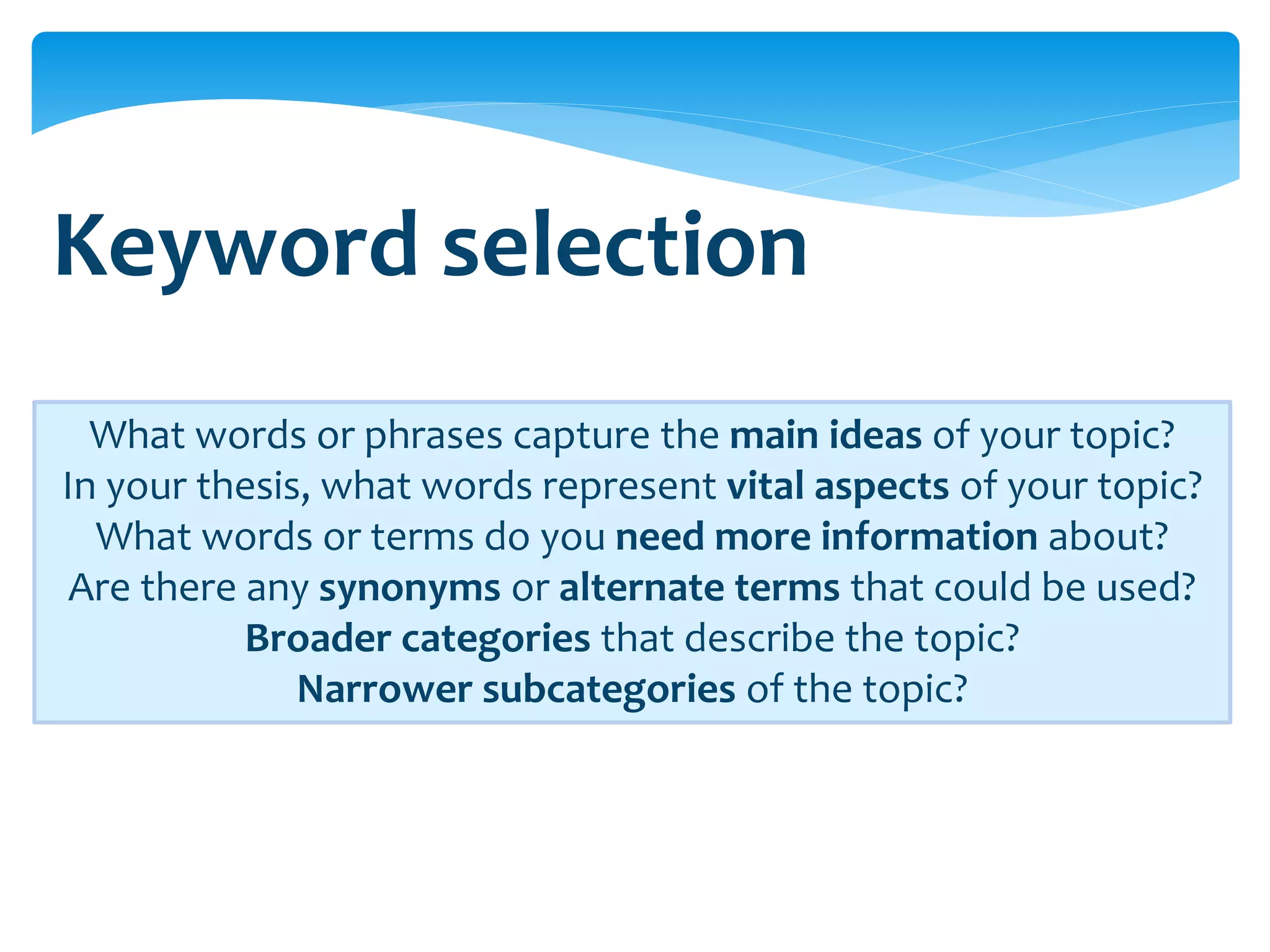 Keyword selection
  What words or phrases capture the main ideas of your topic?
In your thesis, what words represent vital aspects of your topic?
  What words or terms do you need more information about?
 Are there any synonyms or alternate terms that could be used?
           Broader categories that describe the topic?
              Narrower subcategories of the topic?
 