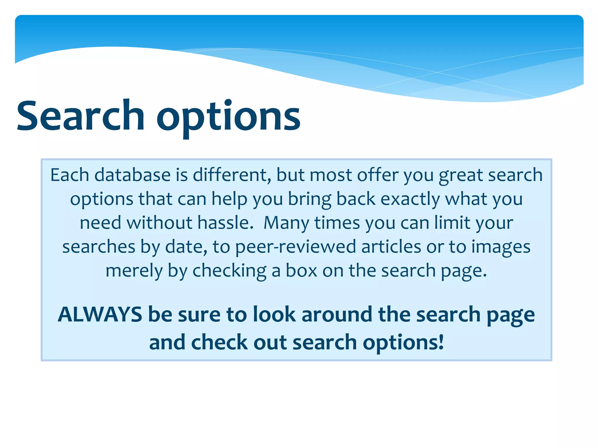 Search options
 Each database is different, but most offer you great search
   options that can help you bring back exactly what you
    need without hassle. Many times you can limit your
  searches by date, to peer-reviewed articles or to images
       merely by checking a box on the search page.

  ALWAYS be sure to look around the search page
         and check out search options!
 