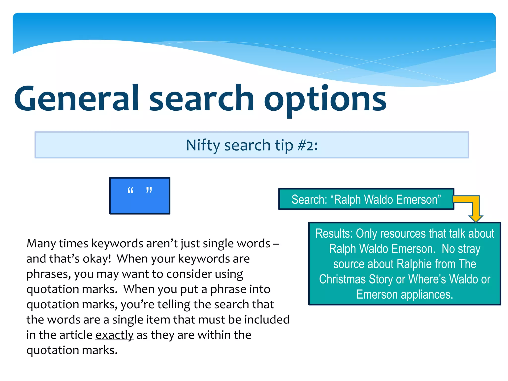 General search options
                             Nifty search tip #2:


                  “ ”                               Search: “Ralph Waldo Emerson”

                                                        Results: Only resources that talk about
Many times keywords aren’t just single words –            Ralph Waldo Emerson. No stray
and that’s okay! When your keywords are                    source about Ralphie from The
phrases, you may want to consider using                  Christmas Story or Where’s Waldo or
quotation marks. When you put a phrase into                      Emerson appliances.
quotation marks, you’re telling the search that
the words are a single item that must be included
in the article exactly as they are within the
quotation marks.
 