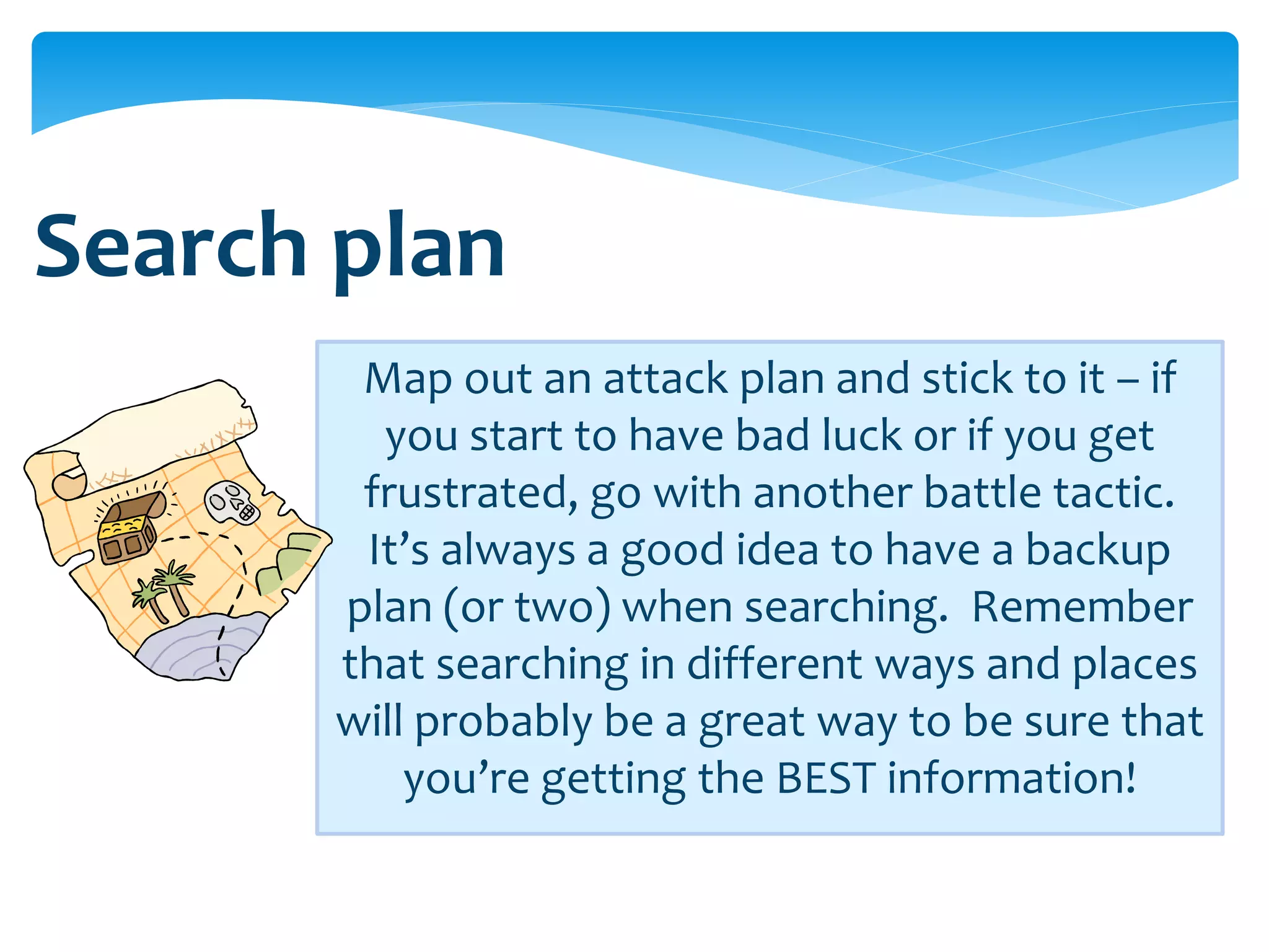 Search plan
        Map out an attack plan and stick to it – if
         you start to have bad luck or if you get
        frustrated, go with another battle tactic.
        It’s always a good idea to have a backup
       plan (or two) when searching. Remember
       that searching in different ways and places
       will probably be a great way to be sure that
           you’re getting the BEST information!
 