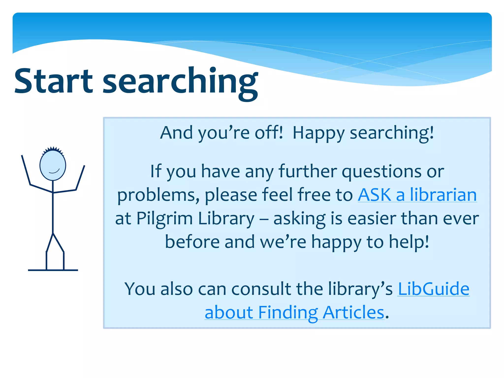 Start searching
           And you’re off! Happy searching!
           If you have any further questions or
      problems, please feel free to ASK a librarian
      at Pilgrim Library – asking is easier than ever
              before and we’re happy to help!

       You also can consult the library’s LibGuide
                 about Finding Articles.
 