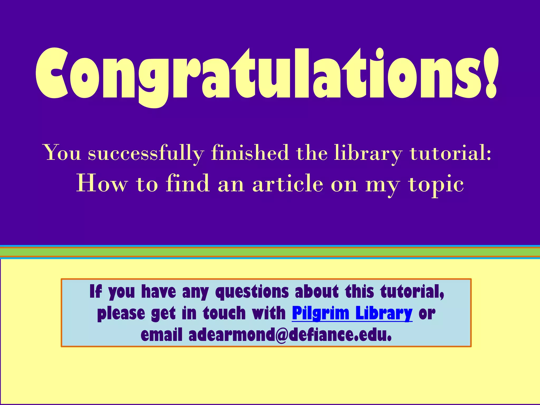Congratulations!
You successfully finished the library tutorial:
   How to find an article on my topic


    If you have any questions about this tutorial,
     please get in touch with Pilgrim Library or
           email adearmond@defiance.edu.
 