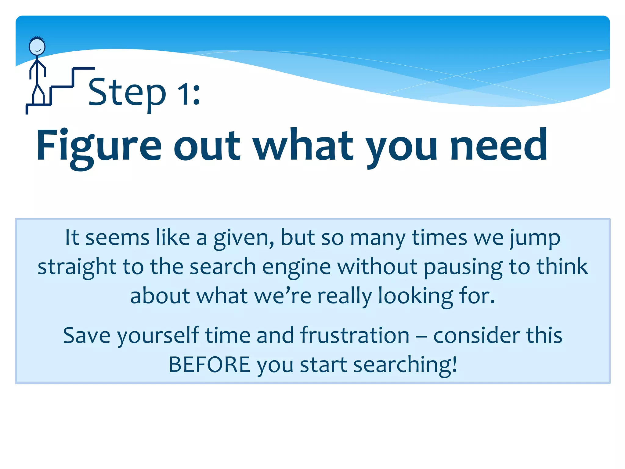 Step 1:
Figure out what you need
   It seems like a given, but so many times we jump
straight to the search engine without pausing to think
          about what we’re really looking for.
  Save yourself time and frustration – consider this
           BEFORE you start searching!
 