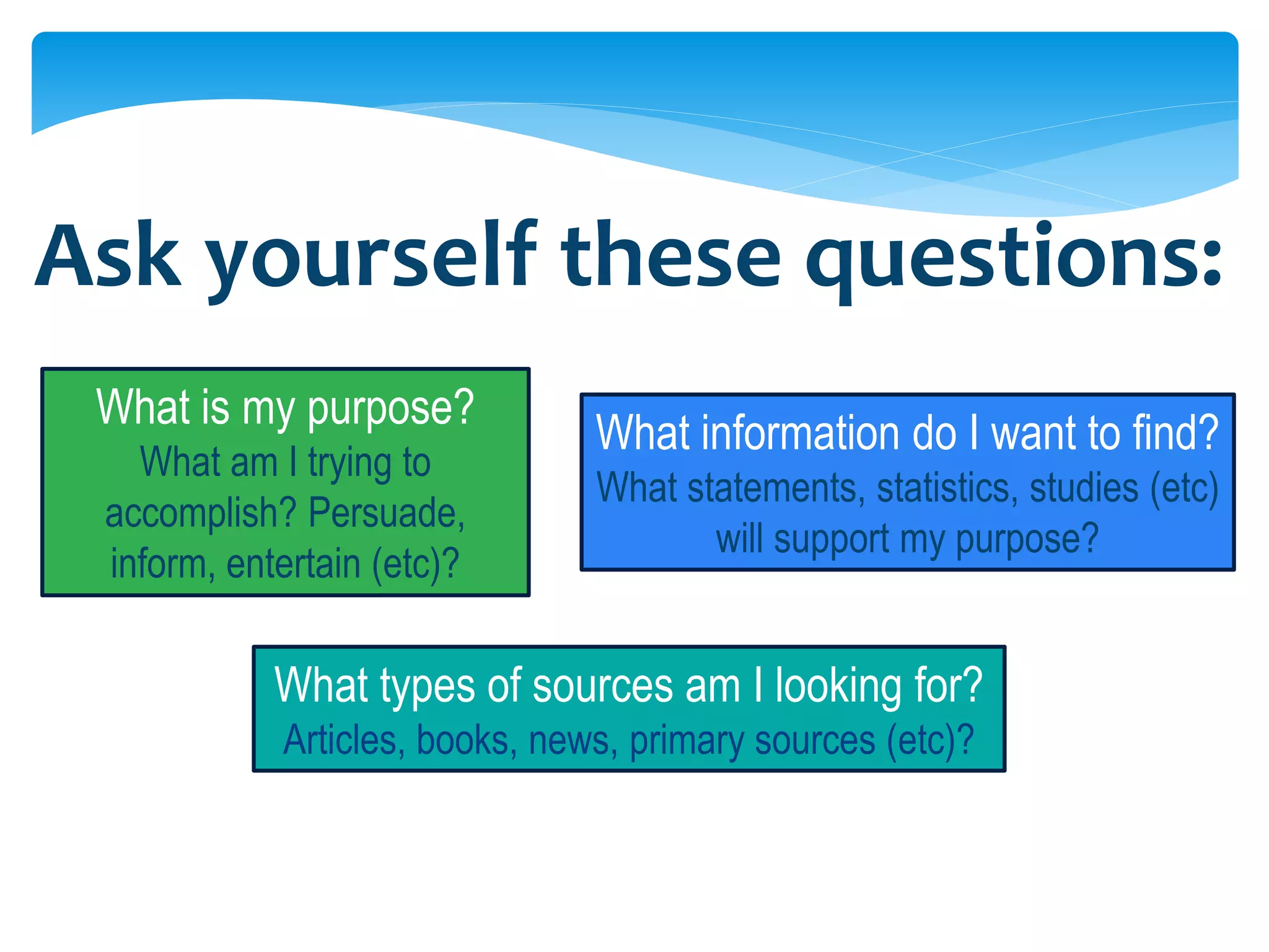Ask yourself these questions:
 What is my purpose?
                                What information do I want to find?
   What am I trying to
                                What statements, statistics, studies (etc)
 accomplish? Persuade,
                                       will support my purpose?
 inform, entertain (etc)?

            What types of sources am I looking for?
            Articles, books, news, primary sources (etc)?
 