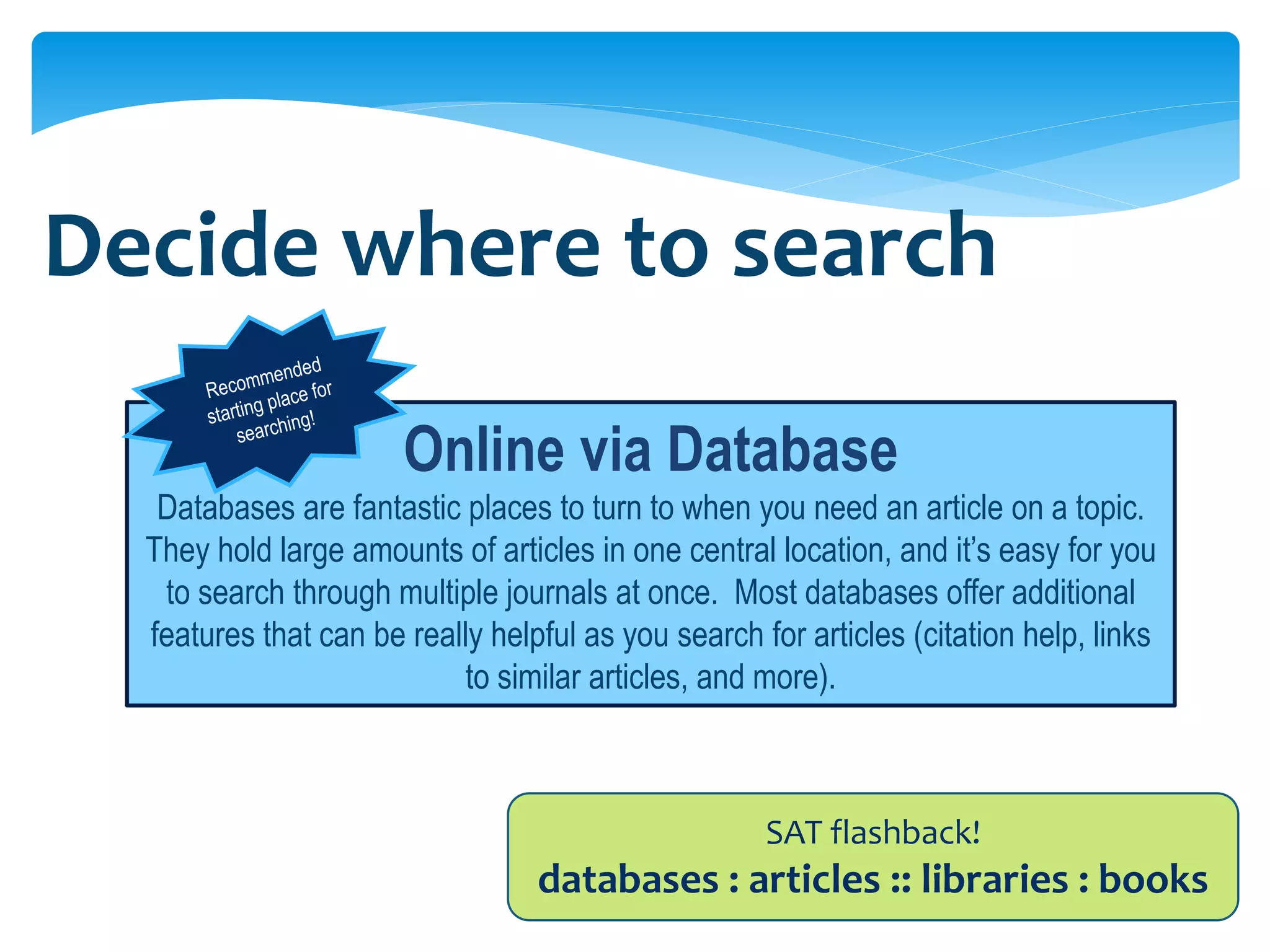 Decide where to search

                       Online via Database
   Databases are fantastic places to turn to when you need an article on a topic.
  They hold large amounts of articles in one central location, and it’s easy for you
   to search through multiple journals at once. Most databases offer additional
  features that can be really helpful as you search for articles (citation help, links
                            to similar articles, and more).



                                                     SAT flashback!
                                  databases : articles :: libraries : books
 