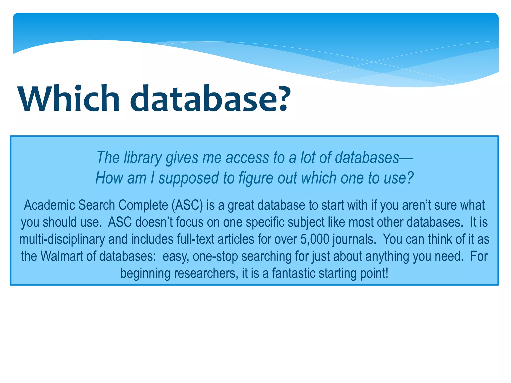 Which database?
               The library gives me access to a lot of databases—
               How am I supposed to figure out which one to use?
 Academic Search Complete (ASC) is a great database to start with if you aren’t sure what
you should use. ASC doesn’t focus on one specific subject like most other databases. It is
multi-disciplinary and includes full-text articles for over 5,000 journals. You can think of it as
the Walmart of databases: easy, one-stop searching for just about anything you need. For
                     beginning researchers, it is a fantastic starting point!
 