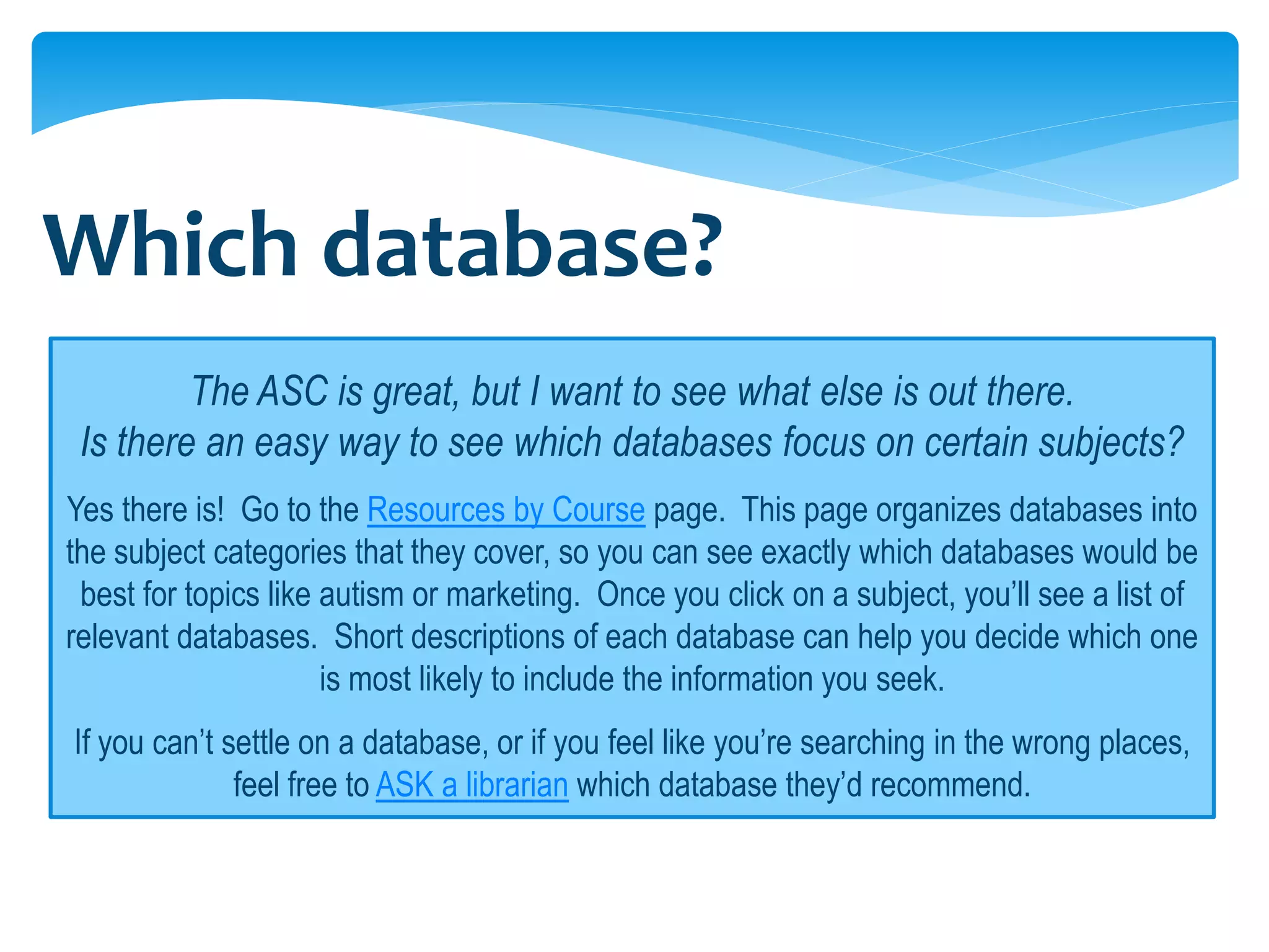 Which database?
         The ASC is great, but I want to see what else is out there.
 Is there an easy way to see which databases focus on certain subjects?
Yes there is! Go to the Resources by Course page. This page organizes databases into
the subject categories that they cover, so you can see exactly which databases would be
 best for topics like autism or marketing. Once you click on a subject, you’ll see a list of
relevant databases. Short descriptions of each database can help you decide which one
                      is most likely to include the information you seek.
If you can’t settle on a database, or if you feel like you’re searching in the wrong places,
              feel free to ASK a librarian which database they’d recommend.
 