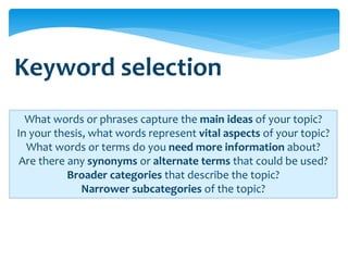 Keyword selection
  What words or phrases capture the main ideas of your topic?
In your thesis, what words represent vital aspects of your topic?
  What words or terms do you need more information about?
 Are there any synonyms or alternate terms that could be used?
           Broader categories that describe the topic?
              Narrower subcategories of the topic?
 