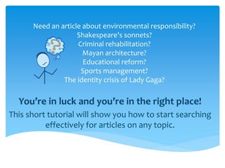 Need an article about environmental responsibility?
                    Shakespeare’s sonnets?
                    Criminal rehabilitation?
                      Mayan architecture?
                      Educational reform?
                     Sports management?
               The identity crisis of Lady Gaga?

  You’re in luck and you’re in the right place!
This short tutorial will show you how to start searching
          effectively for articles on any topic.
 