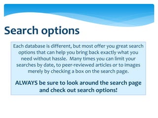 Search options
 Each database is different, but most offer you great search
   options that can help you bring back exactly what you
    need without hassle. Many times you can limit your
  searches by date, to peer-reviewed articles or to images
       merely by checking a box on the search page.

  ALWAYS be sure to look around the search page
         and check out search options!
 