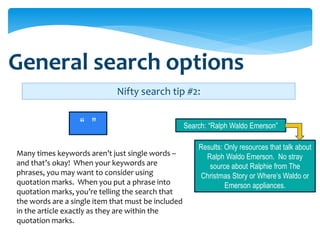 General search options
                             Nifty search tip #2:


                  “ ”                               Search: “Ralph Waldo Emerson”

                                                        Results: Only resources that talk about
Many times keywords aren’t just single words –            Ralph Waldo Emerson. No stray
and that’s okay! When your keywords are                    source about Ralphie from The
phrases, you may want to consider using                  Christmas Story or Where’s Waldo or
quotation marks. When you put a phrase into                      Emerson appliances.
quotation marks, you’re telling the search that
the words are a single item that must be included
in the article exactly as they are within the
quotation marks.
 
