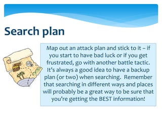 Search plan
        Map out an attack plan and stick to it – if
         you start to have bad luck or if you get
        frustrated, go with another battle tactic.
        It’s always a good idea to have a backup
       plan (or two) when searching. Remember
       that searching in different ways and places
       will probably be a great way to be sure that
           you’re getting the BEST information!
 