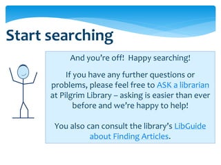 Start searching
           And you’re off! Happy searching!
           If you have any further questions or
      problems, please feel free to ASK a librarian
      at Pilgrim Library – asking is easier than ever
              before and we’re happy to help!

       You also can consult the library’s LibGuide
                 about Finding Articles.
 