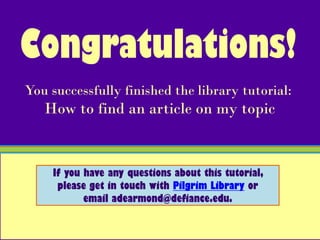 Congratulations!
You successfully finished the library tutorial:
   How to find an article on my topic


    If you have any questions about this tutorial,
     please get in touch with Pilgrim Library or
           email adearmond@defiance.edu.
 