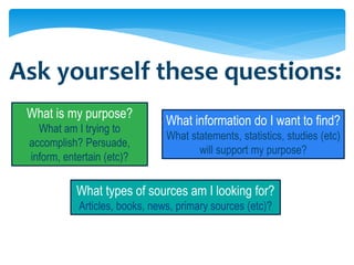 Ask yourself these questions:
 What is my purpose?
                                What information do I want to find?
   What am I trying to
                                What statements, statistics, studies (etc)
 accomplish? Persuade,
                                       will support my purpose?
 inform, entertain (etc)?

            What types of sources am I looking for?
            Articles, books, news, primary sources (etc)?
 