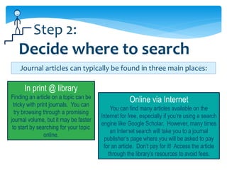 Step 2:
   Decide where to search
    Journal articles can typically be found in three main places:

      In print @ library
Finding an article on a topic can be
 tricky with print journals. You can
                                                     Online via Internet
                                            You can find many articles available on the
  try browsing through a promising
                                        Internet for free, especially if you’re using a search
journal volume, but it may be faster
                                        engine like Google Scholar. However, many times
 to start by searching for your topic
                                            an Internet search will take you to a journal
                online.
                                          publisher’s page where you will be asked to pay
                                         for an article. Don’t pay for it! Access the article
                                           through the library’s resources to avoid fees.
 