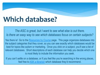 Which database?
         The ASC is great, but I want to see what else is out there.
 Is there an easy way to see which databases focus on certain subjects?
Yes there is! Go to the Resources by Course page. This page organizes databases into
the subject categories that they cover, so you can see exactly which databases would be
 best for topics like autism or marketing. Once you click on a subject, you’ll see a list of
relevant databases. Short descriptions of each database can help you decide which one
                      is most likely to include the information you seek.
If you can’t settle on a database, or if you feel like you’re searching in the wrong places,
              feel free to ASK a librarian which database they’d recommend.
 