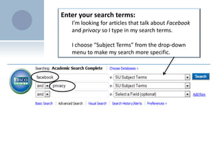 Enter your search terms: I’m looking for articles that talk about Facebookand privacy so I type in my search terms.I choose “Subject Terms” from the drop-down menu to make my search more specific.