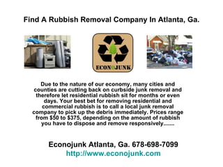 Find A Rubbish Removal Company In Atlanta, Ga. Due to the nature of the U.S. economy, many cities and counties are cutting back on curbside junk removal, therefore, let residential rubbish lie for days or even months in your neighborhood! Your best bet for removing residential and commercial rubbish, is to call a local junk removal company to pick up the debris immediately, and haul it away responsively. Recycle, Reduce, Reuse.     Get Your Rubbish Removed Today!  www.econojunk.mobi 