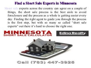 Find a Short Sale Experts in Minnesota
Short sale experts across the country can agree on a couple of
things, the short sale process is the best aisle to avoid
foreclosure and the process as a whole is getting easier every
day. Finding the right agent to guide you through the process
is the first step, but with so many so called “short sale
experts” out there it’s hard to choose the right one.

 