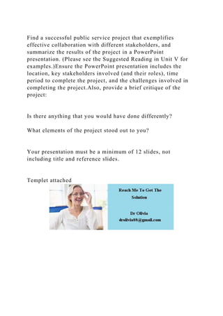 Find a successful public service project that exemplifies
effective collaboration with different stakeholders, and
summarize the results of the project in a PowerPoint
presentation. (Please see the Suggested Reading in Unit V for
examples.)Ensure the PowerPoint presentation includes the
location, key stakeholders involved (and their roles), time
period to complete the project, and the challenges involved in
completing the project.Also, provide a brief critique of the
project:
Is there anything that you would have done differently?
What elements of the project stood out to you?
Your presentation must be a minimum of 12 slides, not
including title and reference slides.
Templet attached
 