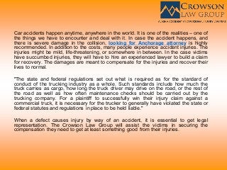 Car accidents happen anytime, anywhere in the world. It is one of the realities – one of
the things we have to encounter and deal with it. In case the accident happens, and
there is severe damage in the collision, looking for Anchorage attorney is highly
recommended. In addition to the costs, many people experience accident injuries. The
injuries might be mild, life-threatening, or somewhere in between. In the case victims
have succumbed injuries, they will have to hire an experienced lawyer to build a claim
for recovery. The damages are meant to compensate for the injuries and recover their
lives to normal.
"The state and federal regulations set out what is required as for the standard of
conduct of the trucking industry as a whole. Such standards include how much the
truck carries as cargo, how long the truck driver may drive on the road, or the rest of
the road as well as how often maintenance checks should be carried out by the
trucking company. For a plaintiff to successfully win their injury claim against a
commercial truck, it is necessary for the trucker to generally have violated the state or
federal statutes and regulations in place to be held liable."
When a defect causes injury by way of an accident, it is essential to get legal
representation. The Crowson Law Group will assist the victims in securing the
compensation they need to get at least something good from their injuries.
 