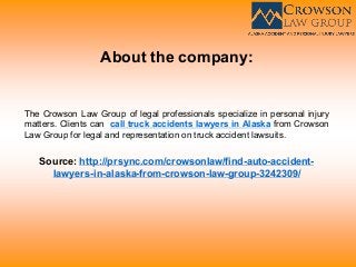 About the company:
The Crowson Law Group of legal professionals specialize in personal injury
matters. Clients can call truck accidents lawyers in Alaska from Crowson
Law Group for legal and representation on truck accident lawsuits.
Source: http://prsync.com/crowsonlaw/find-auto-accident-
lawyers-in-alaska-from-crowson-law-group-3242309/
 