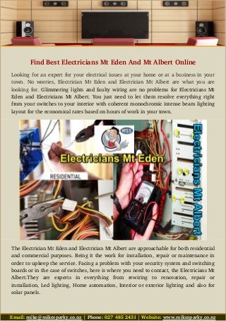 Find Best Electricians Mt Eden And Mt Albert Online
Looking for an expert for your electrical issues at your home or at a business in your
town. No worries, Electrician Mt Eden and Electrician Mt Albert are what you are
looking for. Glimmering lights and faulty wiring are no problems for Electricians Mt
Eden and Electricians Mt Albert. You just need to let them resolve everything right
from your switches to your interior with coherent monochromic intense beam lighting
layout for the economical rates based on hours of work in your town.
The Electrician Mt Eden and Electrician Mt Albert are approachable for both residential
and commercial purposes. Being it the work for installation, repair or maintenance in
order to upkeep the service. Facing a problem with your security system and switching
boards or in the case of switches, here is where you need to contact, the Electricians Mt
Albert.They   are   experts   in   everything   from   rewiring   to   renovation,   repair   or
installation, Led lighting, Home automation, Interior or exterior lighting and also for
solar panels.
Email: mike@mikesparky.co.nz | Phone: 027 485 2431 | Website: www.mikesparky.co.nz
 