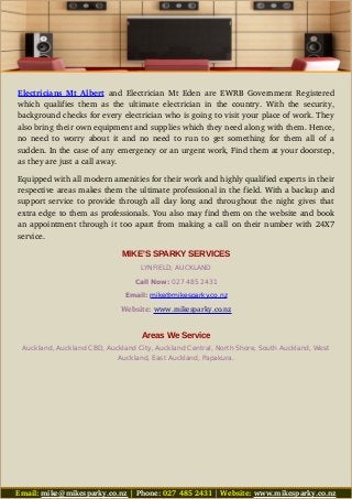 Electricians Mt Albert  and  Electrician Mt Eden  are EWRB Government Registered
which qualifies them as the ultimate electrician in the country. With the security,
background checks for every electrician who is going to visit your place of work. They
also bring their own equipment and supplies which they need along with them. Hence,
no need to worry about it and no need to run to get something for them all of a
sudden. In the case of any emergency or an urgent work, Find them at your doorstep,
as they are just a call away. 
Equipped with all modern amenities for their work and highly qualified experts in their
respective areas makes them the ultimate professional in the field. With a backup and
support service to provide through all day long and throughout the night gives that
extra edge to them as professionals. You also may find them on the website and book
an appointment through it too apart from making a call on their number with 24X7
service.
MIKE'S SPARKY SERVICES
LYNFIELD, AUCKLAND
Call Now: 027 485 2431
Email: mike@mikesparky.co.nz
Website: www.mikesparky.co.nz
Areas We Service
Auckland, Auckland CBD, Auckland City, Auckland Central, North Shore, South Auckland, West
Auckland, East Auckland, Papakura.
Email: mike@mikesparky.co.nz | Phone: 027 485 2431 | Website: www.mikesparky.co.nz
 