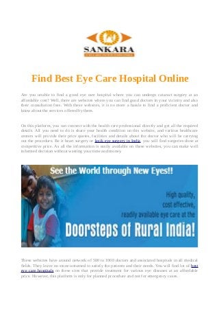 Find Best Eye Care Hospital Online
Are you unable to find a good eye care hospital where you can undergo cataract surgery at an
affordable cost? Well, there are websites where you can find good doctors in your vicinity and also
their consultation fees. With these websites, it is no more a hassle to find a proficient doctor and
know about the services offered by them.
On this platform, you can connect with the health care professional directly and get all the required
details. All you need to do is share your health condition on this website, and various healthcare
centers will provide their price quotes, facilities and details about the doctor who will be carrying
out the procedure. Be it heart surgery or lasik eye surgery in India, you will find surgeries done at
competitive price. As all the information is easily available on these websites, you can make well
informed decision without wasting your time and money.
These websites have around network of 500 to 1000 doctors and associated hospitals in all medical
fields. They leave no stone unturned to satisfy the patients and their needs. You will find lot of best
eye care hospitals on these sites that provide treatment for various eye diseases at an affordable
price. However, this platform is only for planned procedure and not for emergency cases.
 