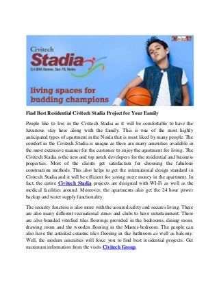 Find Best Residential Civitech Stadia Project for Your Family
People like to live in the Civitech Stadia as it will be comfortable to have the
luxurious stay here along with the family. This is one of the most highly
anticipated types of apartment in the Noida that is most liked by many people. The
comfort in the Civitech Stadia is unique as there are many amenities available in
the most extensive manner for the customer to enjoy the apartment for living. The
Civitech Stadia is the new and top notch developers for the residential and business
properties. Most of the clients get satisfaction for choosing the fabulous
construction methods. This also helps to get the international design standard in
Civitech Stadia and it will be efficient for saving more money in the apartment. In
fact, the entire Civitech Stadia projects are designed with WI-Fi as well as the
medical facilities around. Moreover, the apartments also get the 24 hour power
backup and water supply functionality.
The security function is also more with the assured safety and secures living. There
are also many different recreational zones and clubs to have entertainment. There
are also branded vitrified tiles floorings provided in the bedrooms, dining room,
drawing room and the wooden flooring in the Master-bedroom. The people can
also have the antiskid ceramic tiles flooring in the bathroom as well as balcony.
Well, the modern amenities will force you to find best residential projects. Get
maximum information from the visits Civitech Group.
 
