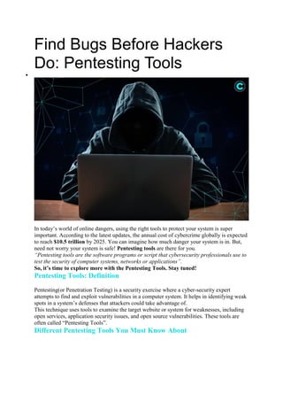 Find Bugs Before Hackers
Do: Pentesting Tools

In today’s world of online dangers, using the right tools to protect your system is super
important. According to the latest updates, the annual cost of cybercrime globally is expected
to reach $10.5 trillion by 2025. You can imagine how much danger your system is in. But,
need not worry your system is safe! Pentesting tools are there for you.
“Pentesting tools are the software programs or script that cybersecurity professionals use to
test the security of computer systems, networks or applications”.
So, it’s time to explore more with the Pentesting Tools. Stay tuned!
Pentesting Tools: Definition
Pentesting(or Penetration Testing) is a security exercise where a cyber-security expert
attempts to find and exploit vulnerabilities in a computer system. It helps in identifying weak
spots in a system’s defenses that attackers could take advantage of.
This technique uses tools to examine the target website or system for weaknesses, including
open services, application security issues, and open source vulnerabilities. These tools are
often called “Pentesting Tools”.
Different Pentesting Tools You Must Know About
 