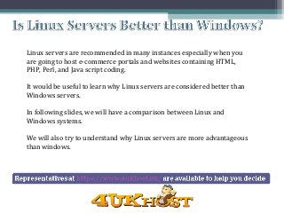 Linux servers are recommended in many instances especially when you
are going to host e-commerce portals and websites containing HTML,
PHP, Perl, and Java script coding.
It would be useful to learn why Linux servers are considered better than
Windows servers.
In following slides, we will have a comparison between Linux and
Windows systems.
We will also try to understand why Linux servers are more advantageous
than windows.
 