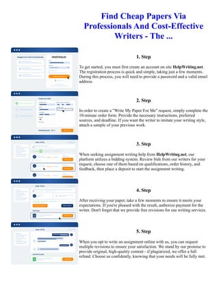 Find Cheap Papers Via
Professionals And Cost-Effective
Writers - The ...
1. Step
To get started, you must first create an account on site HelpWriting.net.
The registration process is quick and simple, taking just a few moments.
During this process, you will need to provide a password and a valid email
address.
2. Step
In order to create a "Write My Paper For Me" request, simply complete the
10-minute order form. Provide the necessary instructions, preferred
sources, and deadline. If you want the writer to imitate your writing style,
attach a sample of your previous work.
3. Step
When seeking assignment writing help from HelpWriting.net, our
platform utilizes a bidding system. Review bids from our writers for your
request, choose one of them based on qualifications, order history, and
feedback, then place a deposit to start the assignment writing.
4. Step
After receiving your paper, take a few moments to ensure it meets your
expectations. If you're pleased with the result, authorize payment for the
writer. Don't forget that we provide free revisions for our writing services.
5. Step
When you opt to write an assignment online with us, you can request
multiple revisions to ensure your satisfaction. We stand by our promise to
provide original, high-quality content - if plagiarized, we offer a full
refund. Choose us confidently, knowing that your needs will be fully met.
Find Cheap Papers Via Professionals And Cost-Effective Writers - The ... Find Cheap Papers Via Professionals And
Cost-Effective Writers - The ...
 