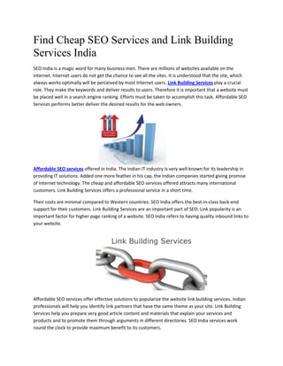 Find Cheap SEO Services and Link Building
Services India
SEO India is a magic word for many business men. There are millions of websites available on the
internet. Internet users do not get the chance to see all the sites. It is understood that the site, which
always works optimally will be perceived by most Internet users. Link Building Services play a crucial
role. They make the keywords and deliver results to users. Therefore it is important that a website must
be placed well in a search engine ranking. Efforts must be taken to accomplish this task. Affordable SEO
Services performs better deliver the desired results for the web owners.




Affordable SEO services offered in India. The Indian IT industry is very well known for its leadership in
providing IT solutions. Added one more feather in his cap, the Indian companies started giving promise
of Internet technology. The cheap and affordable SEO services offered attracts many international
customers. Link Building Services offers a professional service in a short time.

Their costs are minimal compared to Western countries. SEO India offers the best-in-class back-end
support for their customers. Link Building Services are an important part of SEO. Link popularity is an
important factor for higher page ranking of a website. SEO India refers to having quality inbound links to
your website.




Affordable SEO services offer effective solutions to popularize the website link building services. Indian
professionals will help you identify link partners that have the same theme as your site. Link Building
Services help you prepare very good article content and materials that explain your services and
products and to promote them through arguments in different directories. SEO India services work
round the clock to provide maximum benefit to its customers.
 