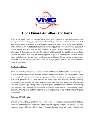 Find Chinese Air Filters and Parts
There are a lot of things you have to worry about when it comes to getting your machine to
work just like new. Having good go cart air filters is a key part of the problem to make sure that
your engine is able to keep up with whatever is happening. When things break down, you can
find Coleman KT196 Parts to keep your machine running just like new. Either way, it is all about
finding exactly what you need for your machine, so it can continue to run just like it should.
When you do this, you end up with the machine that is perfect. The good thing about these
Chinese machines is that they are interchangeable so you can find the parts for your project
easily and efficiently. You will never need to run around hoping for our miracle in order to get
the right parts to complete your bill. There are many suppliers and it is almost unlimited in
terms of possibilities.
Go Cart Air Filters
There are a lot of quality ​go cart air filters around, and they will do the right job for your engine.
It is all about making sure your engine is powerful and efficient, so you can when all those races
or even go off-road and not have any problems. When it comes to using your machine
effectively, you want to do it in a way that will make sure it runs when you wanted to. Doing
preventative maintenance like this is guaranteed to keep that thing going. One of the things
that a lot of people get wrong is that they don’t put a lot of time and effort into maintaining
their machine. They don’t do that on the machine breaks down, and they end up having a lot of
problems. Making sure that the machine is good and running is the first step towards good
possibilities.
Coleman KT196 Parts
When it comes to finding great ​Coleman KT196 Parts​, it is all about choosing the one that you
think will do the best job. There are a lot of different suppliers that you can go with. You also
have the option of finding different types of models because there will be parts that fit your
 