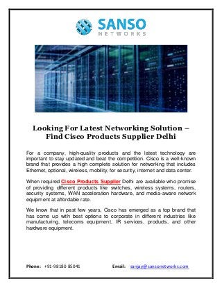 Phone: +91-98180 85041 Email: sanjay@sansonetworks.com
Looking For Latest Networking Solution –
Find Cisco Products Supplier Delhi
For a company, high-quality products and the latest technology are
important to stay updated and beat the competition. Cisco is a well-known
brand that provides a high complete solution for networking that includes
Ethernet, optional, wireless, mobility, for security, internet and data center.
When required Cisco Products Supplier Delhi are available who promise
of providing different products like switches, wireless systems, routers,
security systems, WAN acceleration hardware, and media-aware network
equipment at affordable rate.
We know that in past few years, Cisco has emerged as a top brand that
has come up with best options to corporate in different industries like
manufacturing, telecoms equipment, IR services, products, and other
hardware equipment.
 