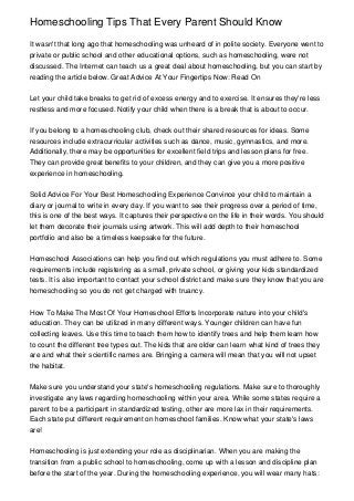 Homeschooling Tips That Every Parent Should Know

It wasn't that long ago that homeschooling was unheard of in polite society. Everyone went to
private or public school and other educational options, such as homeschooling, were not
discussed. The Internet can teach us a great deal about homeschooling, but you can start by
reading the article below. Great Advice At Your Fingertips Now: Read On


Let your child take breaks to get rid of excess energy and to exercise. It ensures they're less
restless and more focused. Notify your child when there is a break that is about to occur.


If you belong to a homeschooling club, check out their shared resources for ideas. Some
resources include extracurricular activities such as dance, music, gymnastics, and more.
Additionally, there may be opportunities for excellent field trips and lesson plans for free.
They can provide great benefits to your children, and they can give you a more positive
experience in homeschooling.


Solid Advice For Your Best Homeschooling Experience Convince your child to maintain a
diary or journal to write in every day. If you want to see their progress over a period of time,
this is one of the best ways. It captures their perspective on the life in their words. You should
let them decorate their journals using artwork. This will add depth to their homeschool
portfolio and also be a timeless keepsake for the future.


Homeschool Associations can help you find out which regulations you must adhere to. Some
requirements include registering as a small, private school, or giving your kids standardized
tests. It is also important to contact your school district and make sure they know that you are
homeschooling so you do not get charged with truancy.


How To Make The Most Of Your Homeschool Efforts Incorporate nature into your child's
education. They can be utilized in many different ways. Younger children can have fun
collecting leaves. Use this time to teach them how to identify trees and help them learn how
to count the different tree types out. The kids that are older can learn what kind of trees they
are and what their scientific names are. Bringing a camera will mean that you will not upset
the habitat.


Make sure you understand your state's homeschooling regulations. Make sure to thoroughly
investigate any laws regarding homeschooling within your area. While some states require a
parent to be a participant in standardized testing, other are more lax in their requirements.
Each state put different requirement on homeschool families. Know what your state's laws
are!


Homeschooling is just extending your role as disciplinarian. When you are making the
transition from a public school to homeschooling, come up with a lesson and discipline plan
before the start of the year. During the homeschooling experience, you will wear many hats:
 