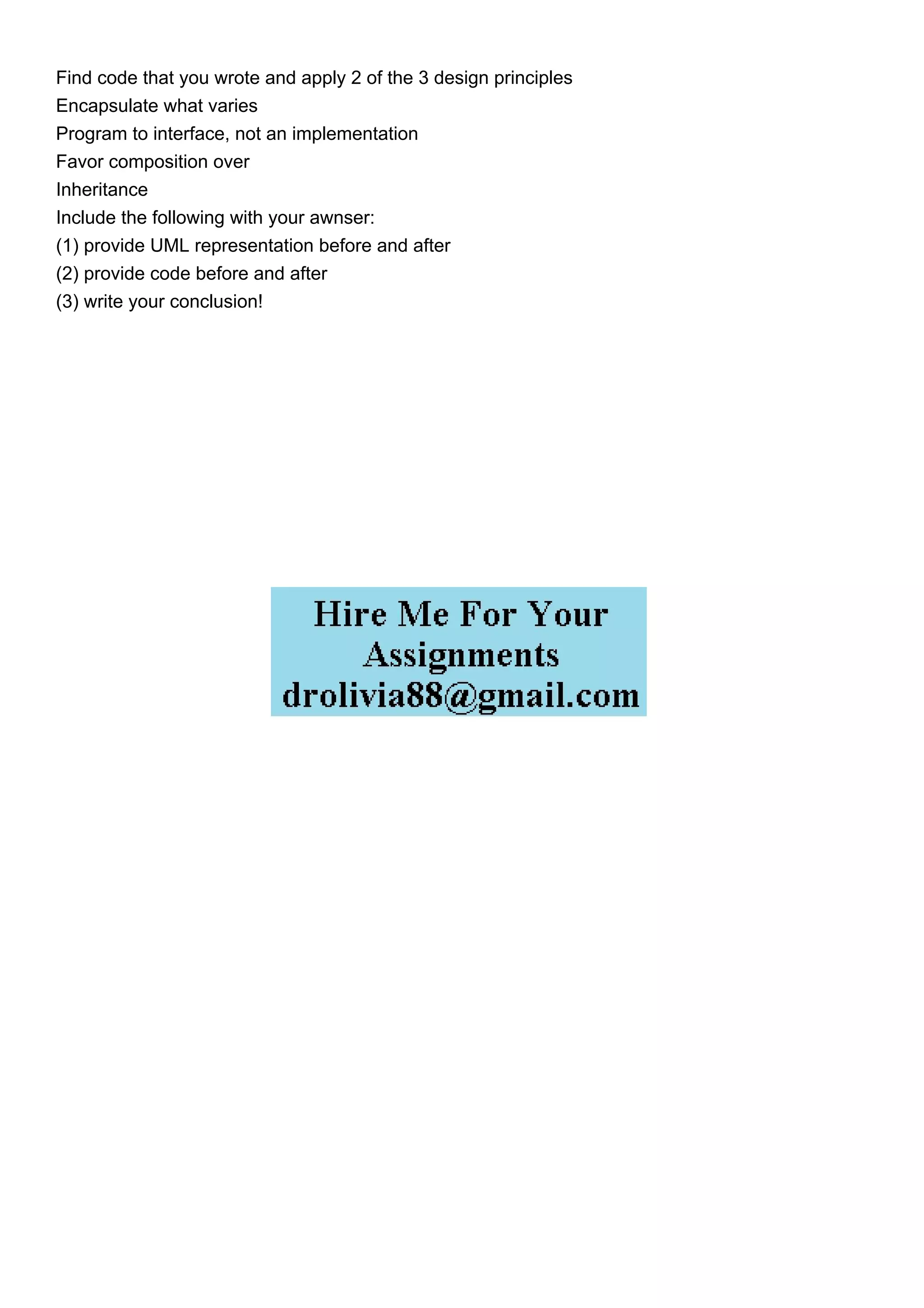 Find code that you wrote and apply 2 of the 3 design principles
Encapsulate what varies
Program to interface, not an implementation
Favor composition over
Inheritance
Include the following with your awnser:
(1) provide UML representation before and after
(2) provide code before and after
(3) write your conclusion!