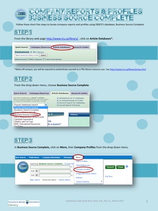 Follow these short five steps to locate company reports and profiles using EBSCO’s database, Business Source Complete.




From the library web page http://www.tru.ca/library/ , click on Article Databases*.




*When off-campus, you will be required to authenticate yourself as a TRU library resource user. See http://www.tru.ca/library/proxy.html




From the drop down menu, choose Business Source Complete.




In Business Source Complete, click on More, then Company Profiles from the drop down menu.




                                                     Updated by Julie Anne Kent, Hons. B.A., M.L.I.S., March 2013                          1
 