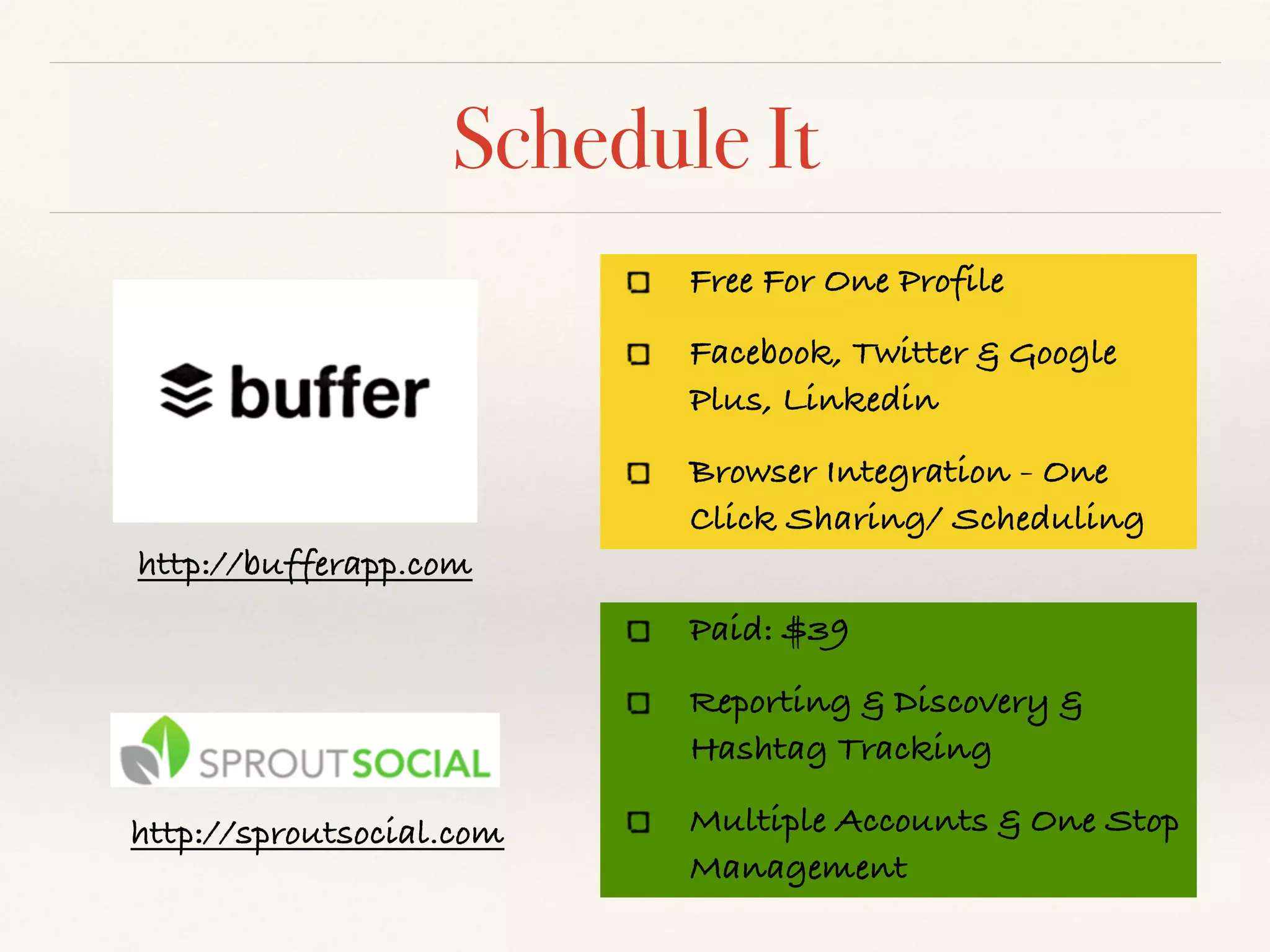 Schedule It
http://bufferapp.com
Free For One Profile
Facebook, Twitter & Google
Plus, Linkedin
Browser Integration - One
Click Sharing/ Scheduling
Paid: $39
Reporting & Discovery &
Hashtag Tracking
Multiple Accounts & One Stop
Management
http://sproutsocial.com
 