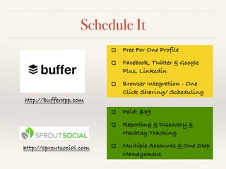 Schedule It
http://bufferapp.com
Free For One Profile
Facebook, Twitter & Google
Plus, Linkedin
Browser Integration - One
Click Sharing/ Scheduling
Paid: $39
Reporting & Discovery &
Hashtag Tracking
Multiple Accounts & One Stop
Management
http://sproutsocial.com
 