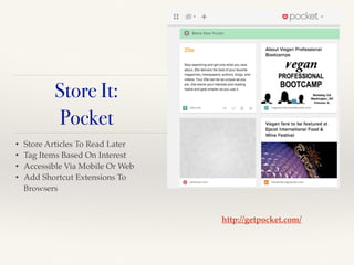 • Store Articles To Read Later!
• Tag Items Based On Interest!
• Accessible Via Mobile Or Web!
• Add Shortcut Extensions To
Browsers
http://getpocket.com/
Store It:
Pocket
 