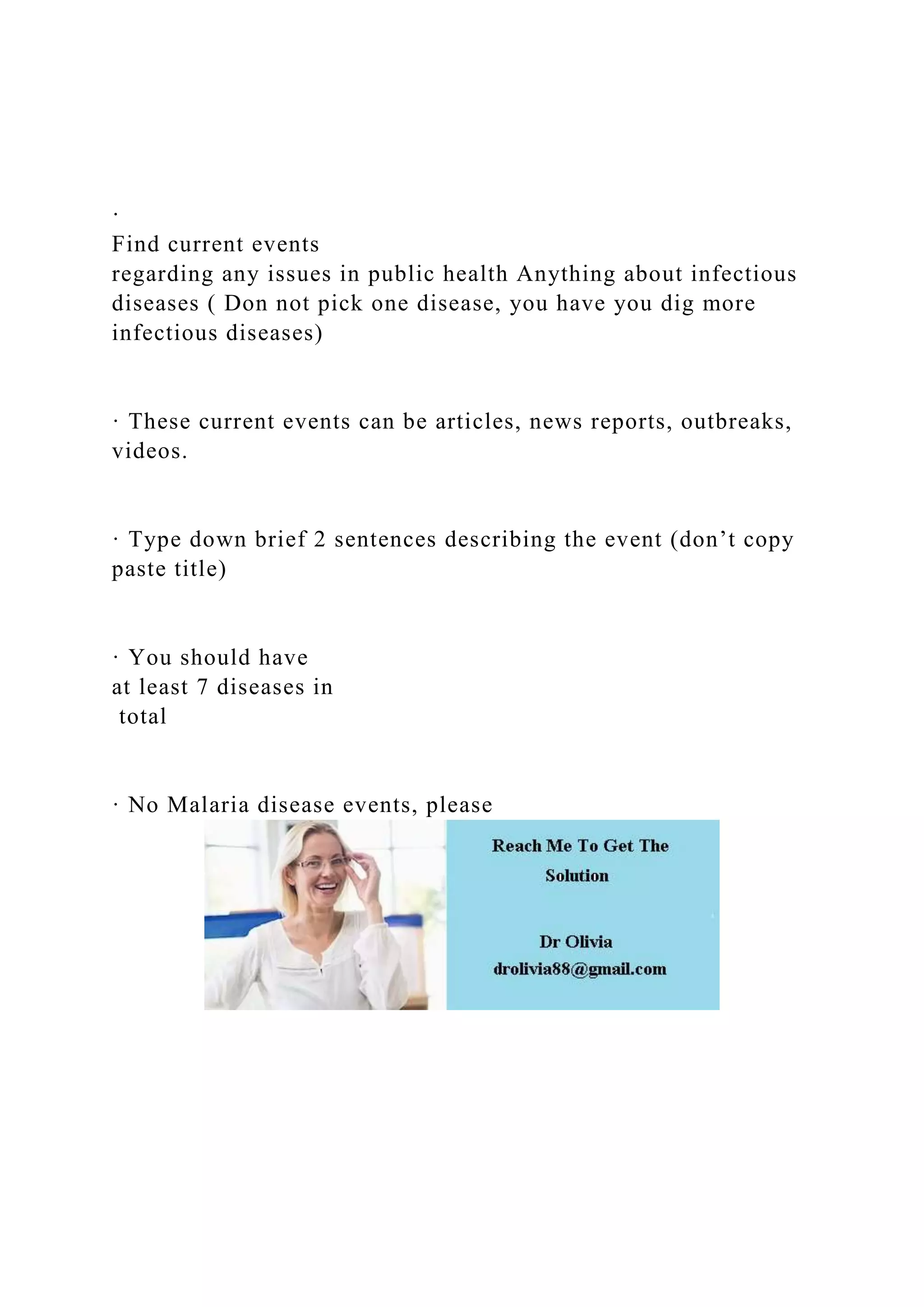 ·
Find current events
regarding any issues in public health Anything about infectious
diseases ( Don not pick one disease, you have you dig more
infectious diseases)
· These current events can be articles, news reports, outbreaks,
videos.
· Type down brief 2 sentences describing the event (don’t copy
paste title)
· You should have
at least 7 diseases in
total
· No Malaria disease events, please